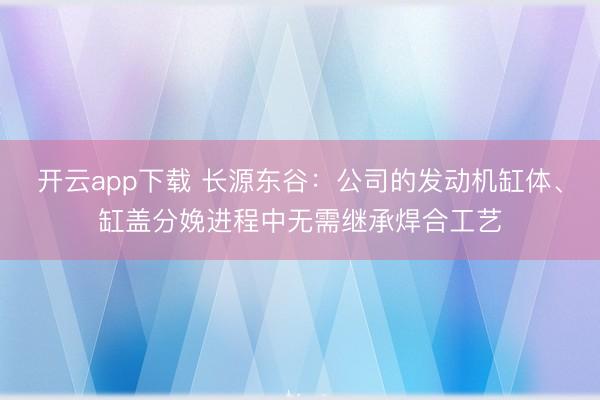 开云app下载 长源东谷：公司的发动机缸体、缸盖分娩进程中无需继承焊合工艺