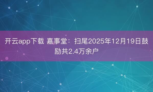 开云app下载 嘉事堂：扫尾2025年12月19日鼓励共2.4万余户