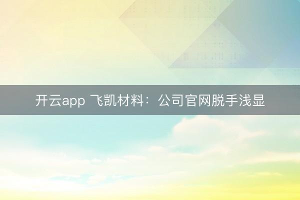 开云app 飞凯材料：公司官网脱手浅显