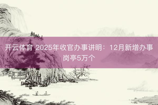开云体育 2025年收官办事讲明:12月新增办事岗亭5万个