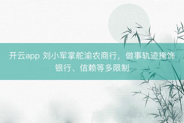 开云app 刘小军掌舵渝农商行，做事轨迹掩饰银行、信赖等多限制