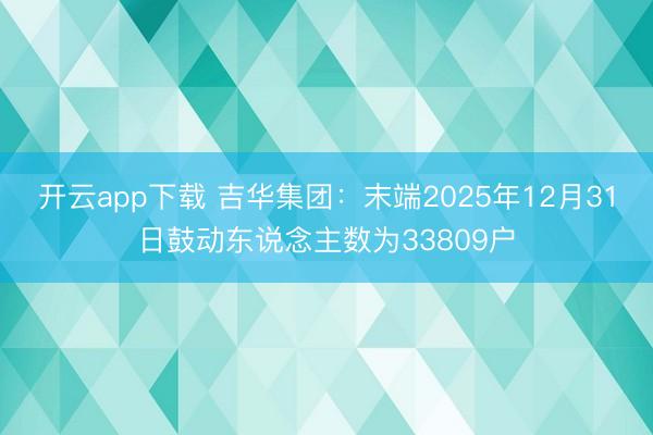 开云app下载 吉华集团：末端2025年12月31日鼓动东说念主数为33809户