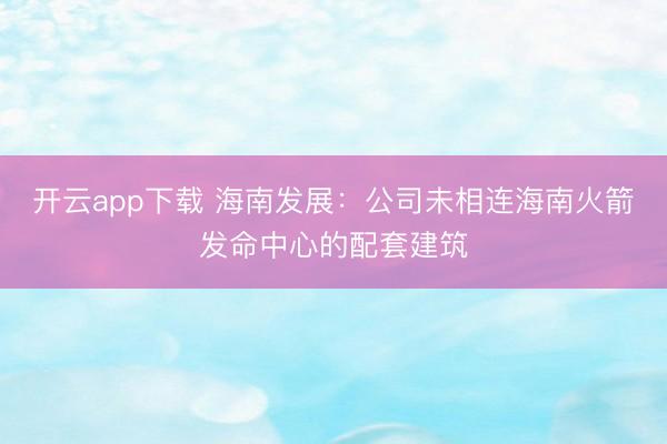 开云app下载 海南发展：公司未相连海南火箭发命中心的配套建筑