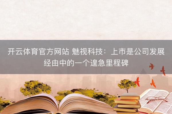 开云体育官方网站 魅视科技：上市是公司发展经由中的一个遑急里程碑