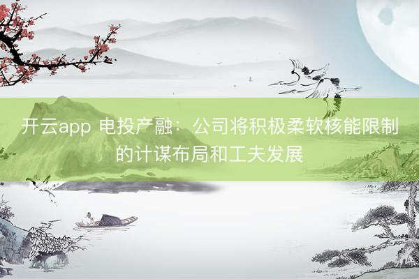 开云app 电投产融：公司将积极柔软核能限制的计谋布局和工夫发展