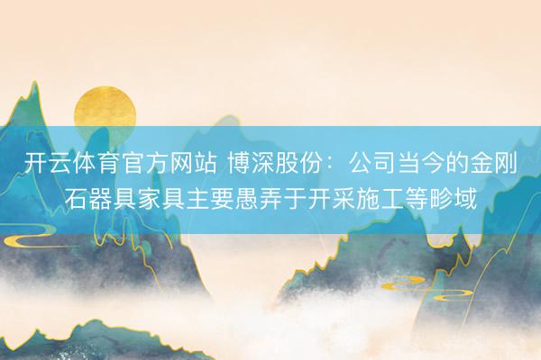 开云体育官方网站 博深股份：公司当今的金刚石器具家具主要愚弄于开采施工等畛域