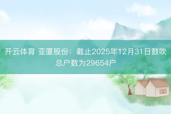 开云体育 亚厦股份：截止2025年12月31日鼓吹总户数为29654户