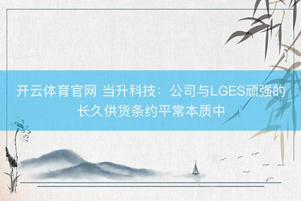 开云体育官网 当升科技：公司与LGES顽强的长久供货条约平常本质中
