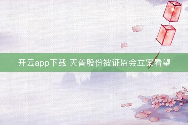 开云app下载 天普股份被证监会立案看望