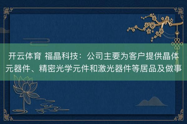 开云体育 福晶科技：公司主要为客户提供晶体元器件、精密光学元件和激光器件等居品及做事
