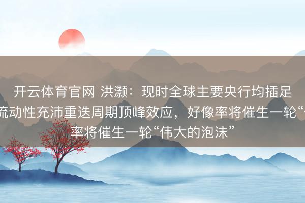 开云体育官网 洪灏：现时全球主要央行均插足扩表周期，流动性充沛重迭周期顶峰效应，好像率将催生一轮“伟大的泡沫”