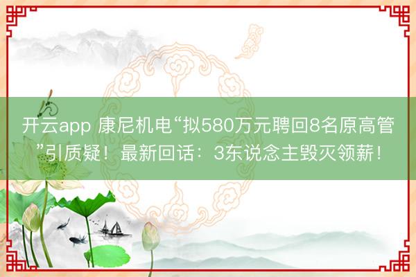 开云app 康尼机电“拟580万元聘回8名原高管”引质疑！最新回话：3东说念主毁灭领薪！