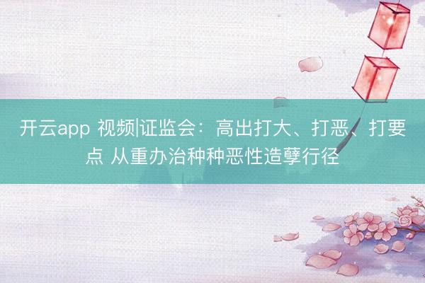 开云app 视频|证监会：高出打大、打恶、打要点 从重办治种种恶性造孽行径