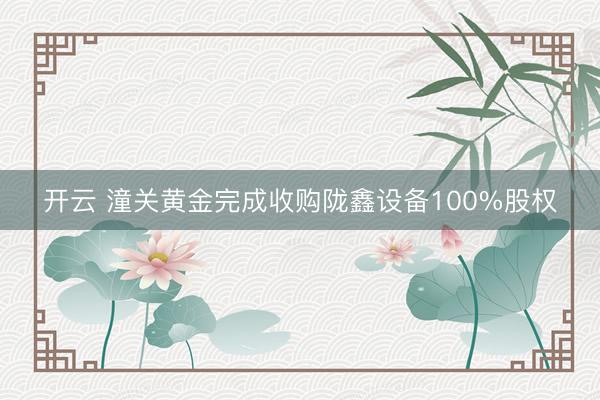 开云 潼关黄金完成收购陇鑫设备100%股权