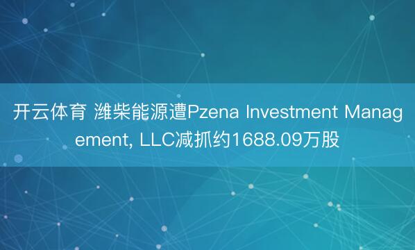 开云体育 潍柴能源遭Pzena Investment Management, LLC减抓约1688.09万股