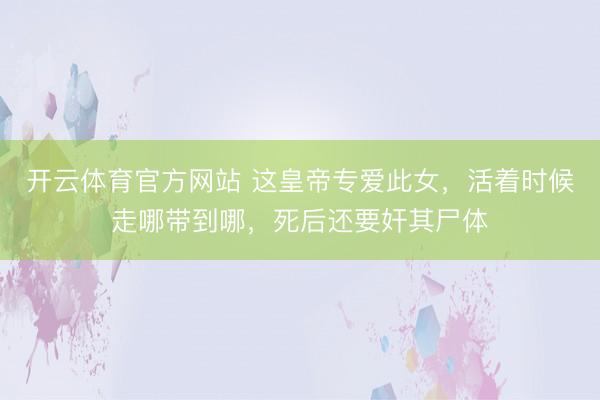 开云体育官方网站 这皇帝专爱此女,活着时候走哪带到哪,死后还要奸其尸体