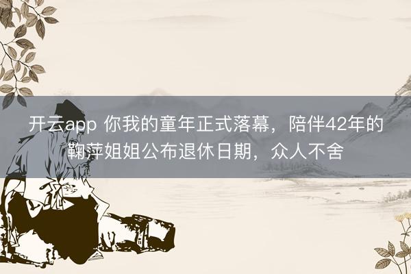 开云app 你我的童年正式落幕，陪伴42年的鞠萍姐姐公布退休日期，众人不舍