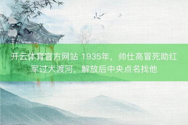 开云体育官方网站 1935年,帅仕高冒死助红军过大渡河,解放后中央点名找他