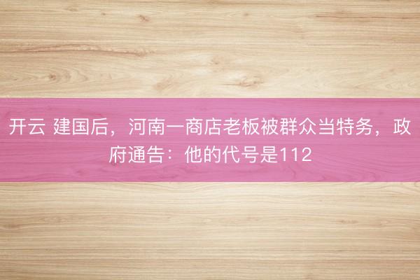 开云 建国后,河南一商店老板被群众当特务,政府通告:他的代号是112