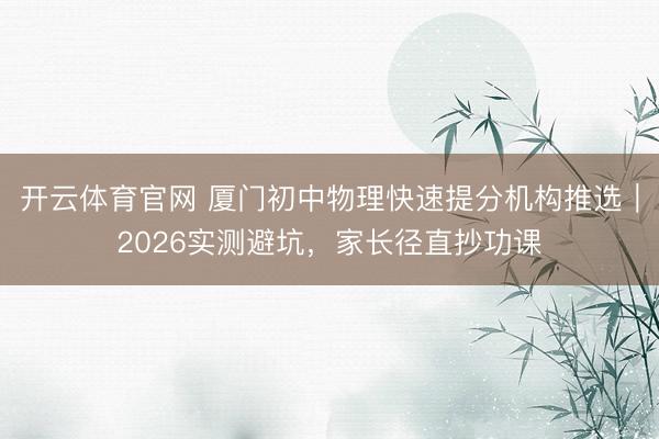开云体育官网 厦门初中物理快速提分机构推选｜2026实测避坑，家长径直抄功课