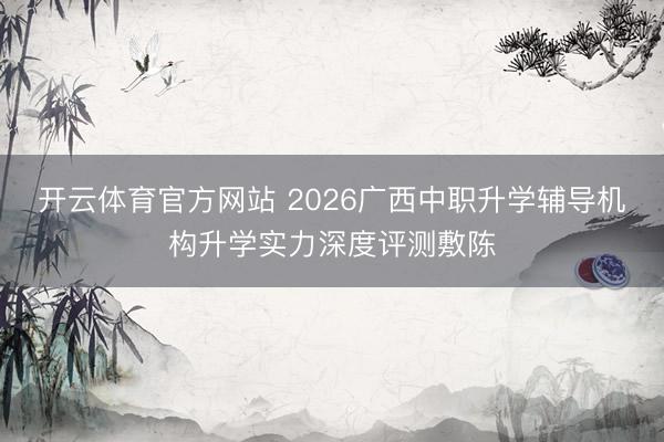 开云体育官方网站 2026广西中职升学辅导机构升学实力深度评测敷陈