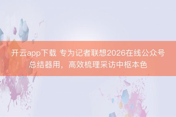开云app下载 专为记者联想2026在线公众号总结器用，高效梳理采访中枢本色