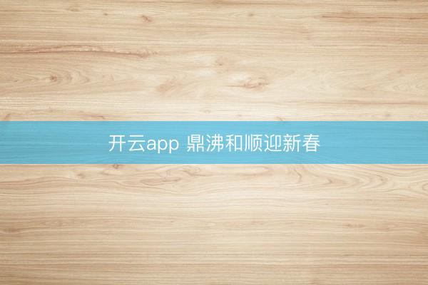 开云app 鼎沸和顺迎新春