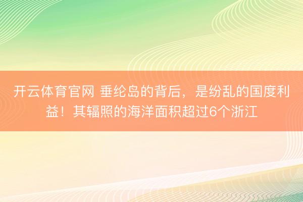 开云体育官网 垂纶岛的背后，是纷乱的国度利益！其辐照的海洋面积超过6个浙江