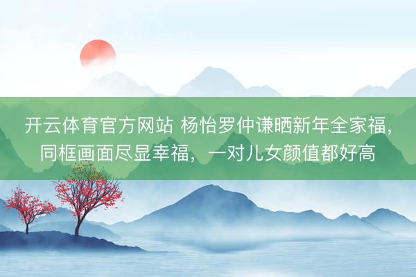 开云体育官方网站 杨怡罗仲谦晒新年全家福，同框画面尽显幸福，一对儿女颜值都好高