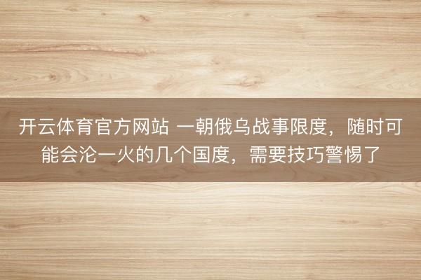 开云体育官方网站 一朝俄乌战事限度,随时可能会沦一火的几个国度,需要技巧警惕了