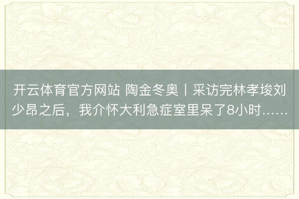 开云体育官方网站 陶金冬奥丨采访完林孝埈刘少昂之后,我介怀大利急症室里呆了8小时……