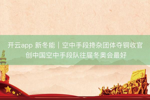 开云app 新冬能｜空中手段搀杂团体夺铜收官 创中国空中手段队往届冬奥会最好