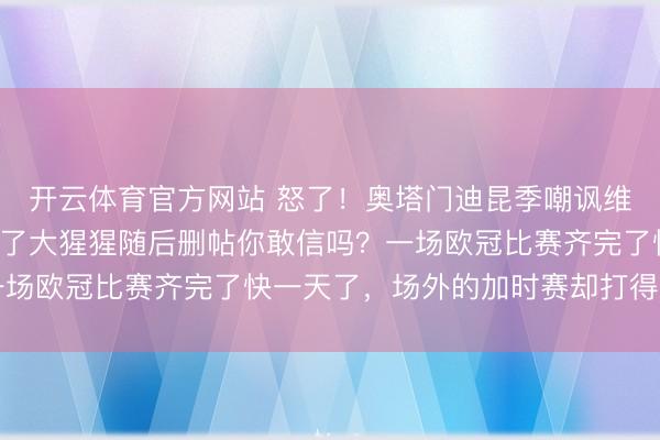 开云体育官方网站 怒了！奥塔门迪昆季嘲讽维尼修斯：将他行动P成了大猩猩随后删帖你敢信吗？一场欧冠比赛齐完了快一天了，场外的加时赛却打得比场内