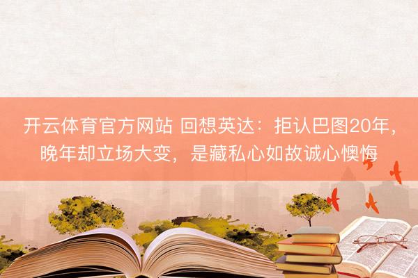 开云体育官方网站 回想英达：拒认巴图20年，晚年却立场大变，是藏私心如故诚心懊悔