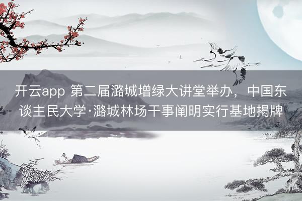 开云app 第二届潞城增绿大讲堂举办，中国东谈主民大学·潞城林场干事阐明实行基地揭牌