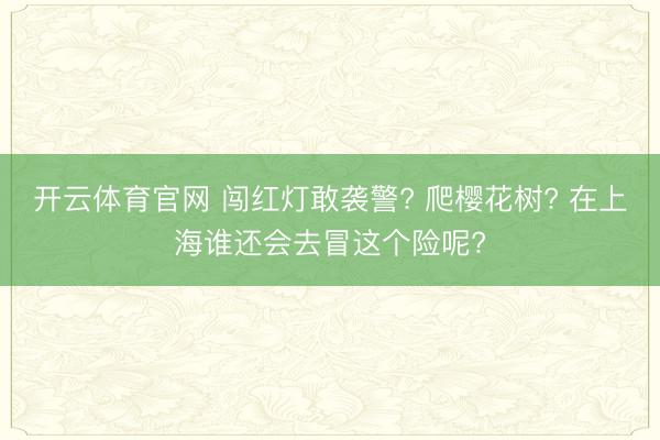 开云体育官网 闯红灯敢袭警? 爬樱花树? 在上海谁还会去冒这个险呢?