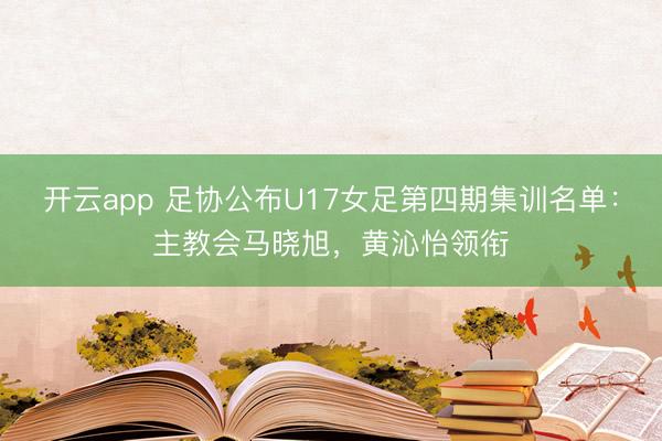 开云app 足协公布U17女足第四期集训名单：主教会马晓旭，黄沁怡领衔