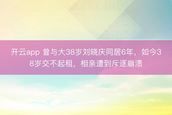 开云app 曾与大38岁刘晓庆同居6年，如今38岁交不起租，相亲遭到斥逐崩溃