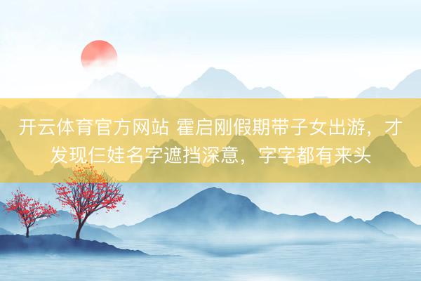 开云体育官方网站 霍启刚假期带子女出游,才发现仨娃名字遮挡深意,字字都有来头