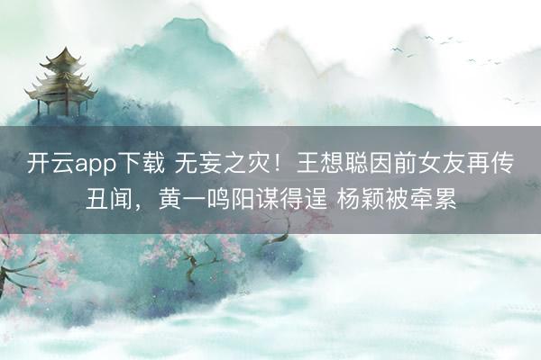 开云app下载 无妄之灾！王想聪因前女友再传丑闻，黄一鸣阳谋得逞 杨颖被牵累