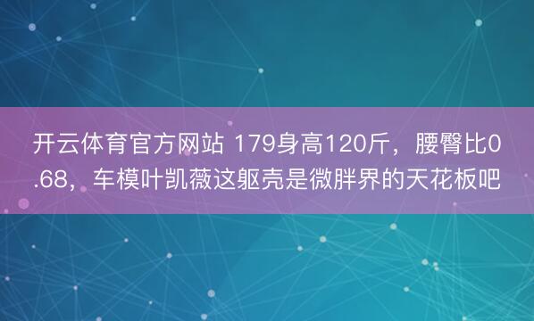 开云体育官方网站 179身高120斤，腰臀比0.68，车模叶凯薇这躯壳是微胖界的天花板吧