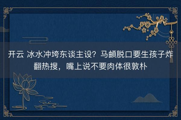 开云 冰水冲垮东谈主设？马頔脱口要生孩子炸翻热搜，嘴上说不要肉体很敦朴