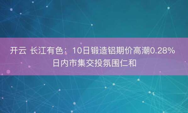 开云 长江有色：10日锻造铝期价高潮0.28% 日内市集交投氛围仁和