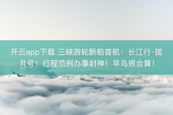 开云app下载 三峡游轮新船首航:长江行·揽月号!行程范例办事封神!早鸟很合算!