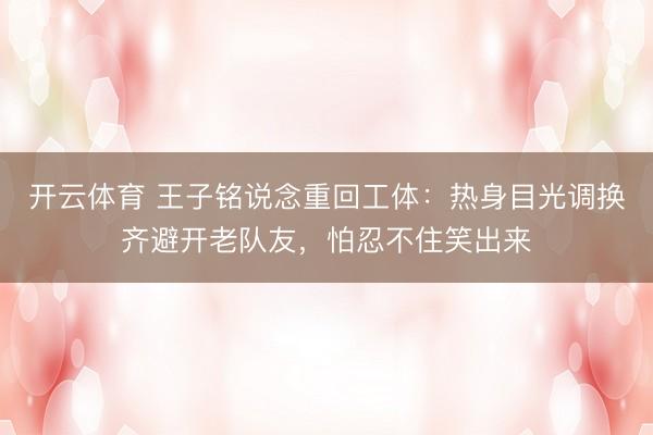 开云体育 王子铭说念重回工体:热身目光调换齐避开老队友,怕忍不住笑出来