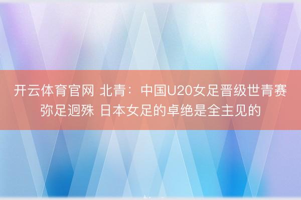 开云体育官网 北青:中国U20女足晋级世青赛弥足迥殊 日本女足的卓绝是全主见的