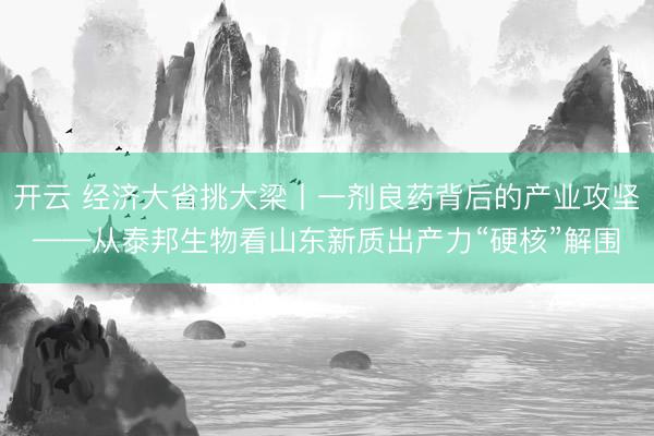 开云 经济大省挑大梁丨一剂良药背后的产业攻坚——从泰邦生物看山东新质出产力“硬核”解围