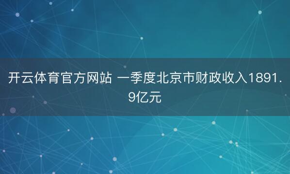 开云体育官方网站 一季度北京市财政收入1891.9亿元