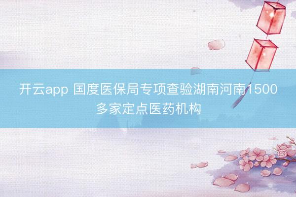 开云app 国度医保局专项查验湖南河南1500多家定点医药机构