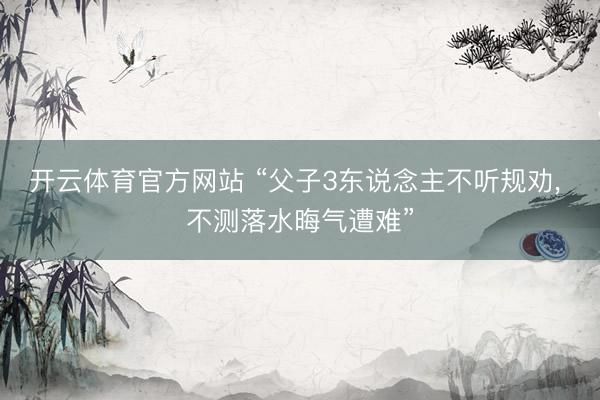 开云体育官方网站 “父子3东说念主不听规劝， 不测落水晦气遭难”